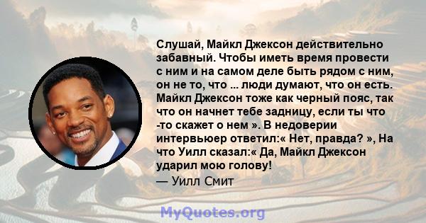 Слушай, Майкл Джексон действительно забавный. Чтобы иметь время провести с ним и на самом деле быть рядом с ним, он не то, что ... люди думают, что он есть. Майкл Джексон тоже как черный пояс, так что он начнет тебе