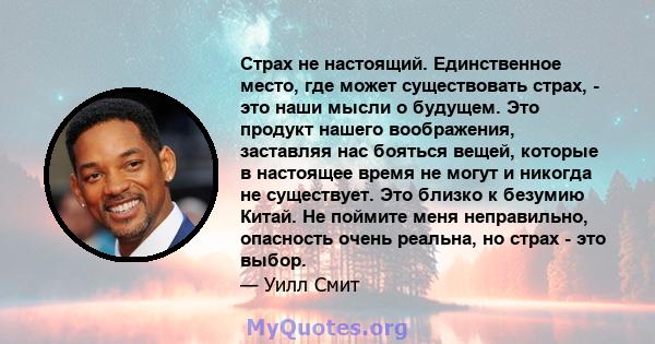 Страх не настоящий. Единственное место, где может существовать страх, - это наши мысли о будущем. Это продукт нашего воображения, заставляя нас бояться вещей, которые в настоящее время не могут и никогда не существует.