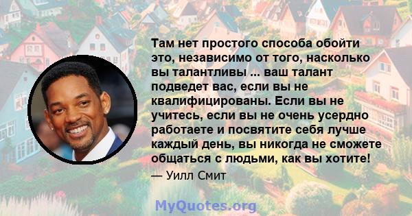 Там нет простого способа обойти это, независимо от того, насколько вы талантливы ... ваш талант подведет вас, если вы не квалифицированы. Если вы не учитесь, если вы не очень усердно работаете и посвятите себя лучше