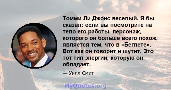 Томми Ли Джонс веселый. Я бы сказал: если вы посмотрите на тело его работы, персонаж, которого он больше всего похож, является тем, что в «Беглете». Вот как он говорит и шутит. Это тот тип энергии, которую он обладает.