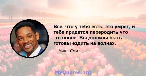 Все, что у тебя есть, это умрет, и тебе придется переродить что -то новое. Вы должны быть готовы ездить на волнах.