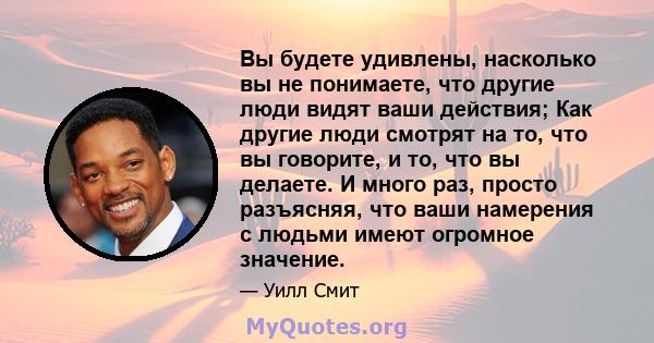 Вы будете удивлены, насколько вы не понимаете, что другие люди видят ваши действия; Как другие люди смотрят на то, что вы говорите, и то, что вы делаете. И много раз, просто разъясняя, что ваши намерения с людьми имеют