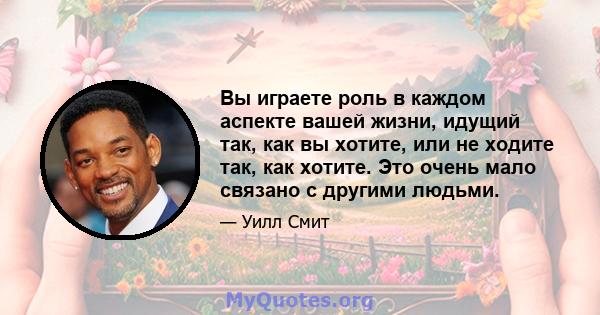 Вы играете роль в каждом аспекте вашей жизни, идущий так, как вы хотите, или не ходите так, как хотите. Это очень мало связано с другими людьми.