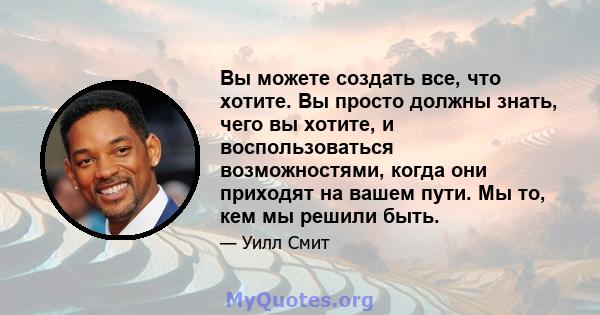 Вы можете создать все, что хотите. Вы просто должны знать, чего вы хотите, и воспользоваться возможностями, когда они приходят на вашем пути. Мы то, кем мы решили быть.