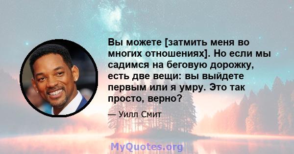 Вы можете [затмить меня во многих отношениях]. Но если мы садимся на беговую дорожку, есть две вещи: вы выйдете первым или я умру. Это так просто, верно?