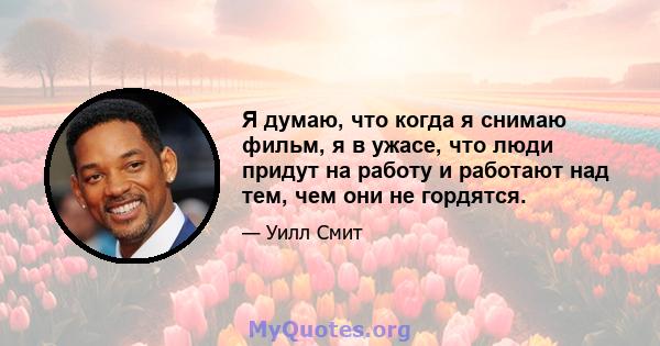 Я думаю, что когда я снимаю фильм, я в ужасе, что люди придут на работу и работают над тем, чем они не гордятся.