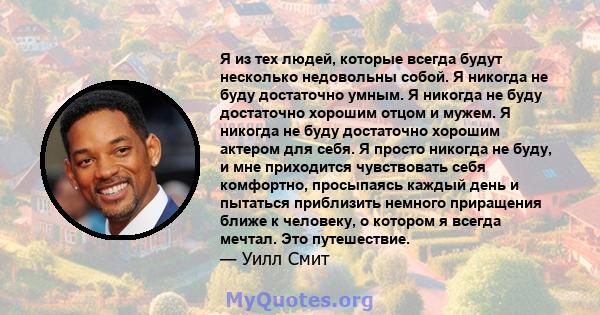 Я из тех людей, которые всегда будут несколько недовольны собой. Я никогда не буду достаточно умным. Я никогда не буду достаточно хорошим отцом и мужем. Я никогда не буду достаточно хорошим актером для себя. Я просто