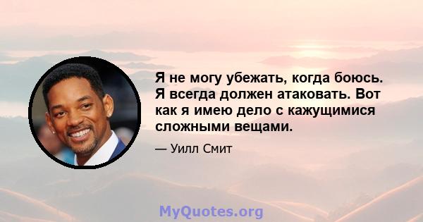 Я не могу убежать, когда боюсь. Я всегда должен атаковать. Вот как я имею дело с кажущимися сложными вещами.