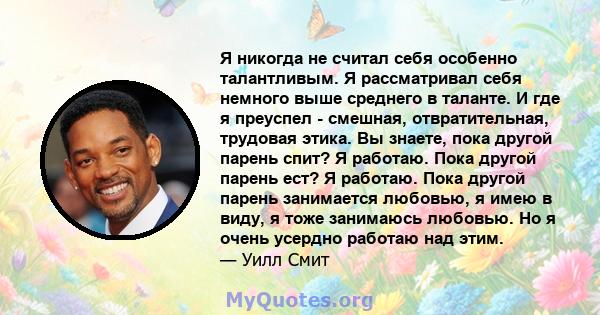 Я никогда не считал себя особенно талантливым. Я рассматривал себя немного выше среднего в таланте. И где я преуспел - смешная, отвратительная, трудовая этика. Вы знаете, пока другой парень спит? Я работаю. Пока другой