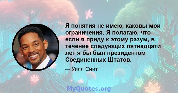 Я понятия не имею, каковы мои ограничения. Я полагаю, что если я приду к этому разум, в течение следующих пятнадцати лет я бы был президентом Соединенных Штатов.