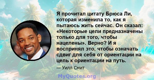 Я прочитал цитату Брюса Ли, которая изменила то, как я пытаюсь жить сейчас. Он сказал: «Некоторые цели предназначены только для того, чтобы нацелены». Верно? И я воспринял это, чтобы означать сдвиг для себя от