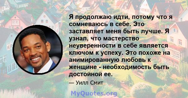 Я продолжаю идти, потому что я сомневаюсь в себе. Это заставляет меня быть лучше. Я узнал, что мастерство неуверенности в себе является ключом к успеху. Это похоже на анимированную любовь к женщине - необходимость быть