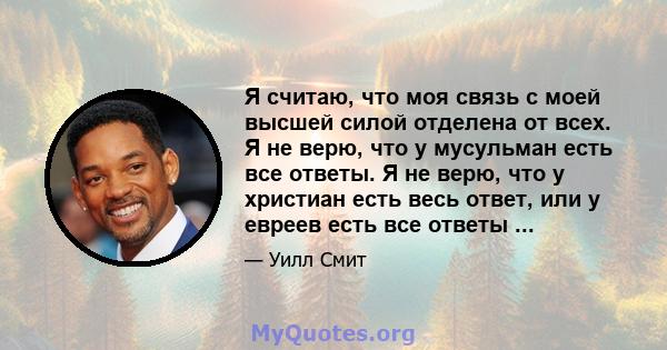 Я считаю, что моя связь с моей высшей силой отделена от всех. Я не верю, что у мусульман есть все ответы. Я не верю, что у христиан есть весь ответ, или у евреев есть все ответы ...