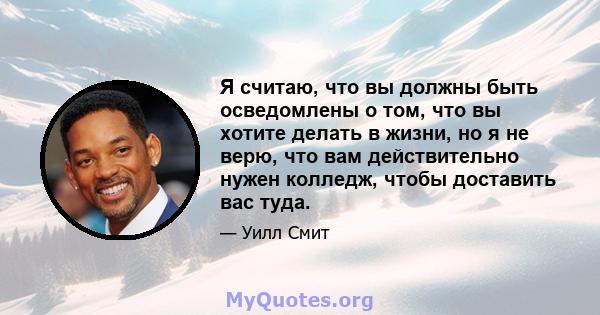 Я считаю, что вы должны быть осведомлены о том, что вы хотите делать в жизни, но я не верю, что вам действительно нужен колледж, чтобы доставить вас туда.