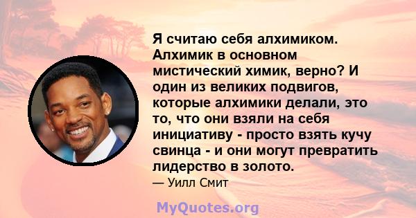 Я считаю себя алхимиком. Алхимик в основном мистический химик, верно? И один из великих подвигов, которые алхимики делали, это то, что они взяли на себя инициативу - просто взять кучу свинца - и они могут превратить