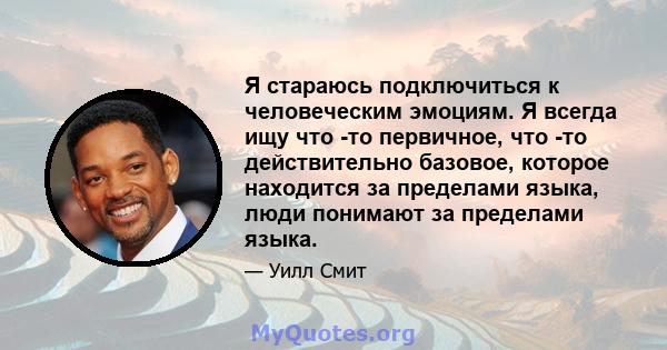 Я стараюсь подключиться к человеческим эмоциям. Я всегда ищу что -то первичное, что -то действительно базовое, которое находится за пределами языка, люди понимают за пределами языка.