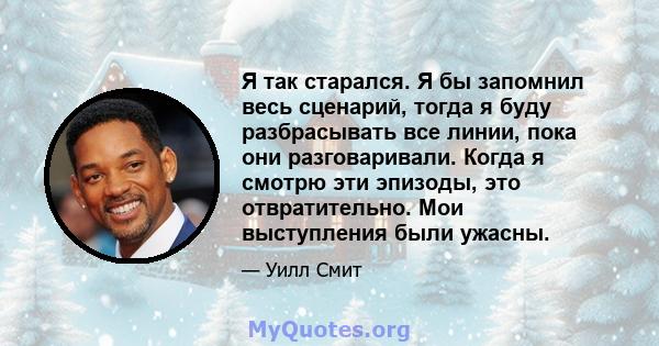 Я так старался. Я бы запомнил весь сценарий, тогда я буду разбрасывать все линии, пока они разговаривали. Когда я смотрю эти эпизоды, это отвратительно. Мои выступления были ужасны.