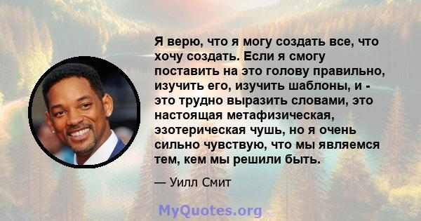 Я верю, что я могу создать все, что хочу создать. Если я смогу поставить на это голову правильно, изучить его, изучить шаблоны, и - это трудно выразить словами, это настоящая метафизическая, эзотерическая чушь, но я