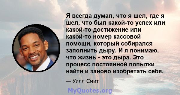 Я всегда думал, что я шел, где я шел, что был какой-то успех или какой-то достижение или какой-то номер кассовой помощи, который собирался заполнить дыру. И я понимаю, что жизнь - это дыра. Это процесс постоянной