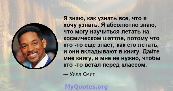 Я знаю, как узнать все, что я хочу узнать. Я абсолютно знаю, что могу научиться летать на космическом шаттле, потому что кто -то еще знает, как его летать, и они вкладывают в книгу. Дайте мне книгу, и мне не нужно,