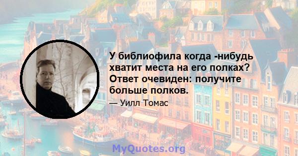 У библиофила когда -нибудь хватит места на его полках? Ответ очевиден: получите больше полков.