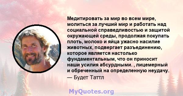 Медитировать за мир во всем мире, молиться за лучший мир и работать над социальной справедливостью и защитой окружающей среды, продолжая покупать плоть, молоко и яйца ужасно насилие животных, подвергает разъединению,