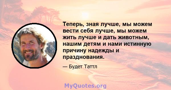 Теперь, зная лучше, мы можем вести себя лучше, мы можем жить лучше и дать животным, нашим детям и нами истинную причину надежды и празднования.