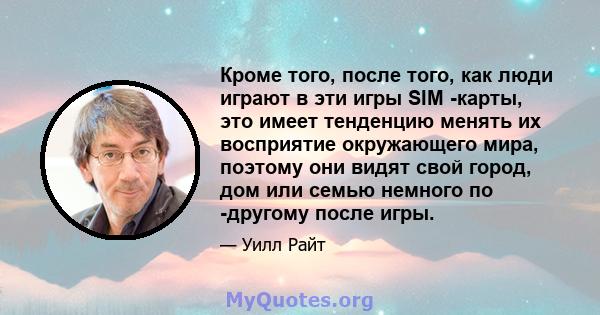 Кроме того, после того, как люди играют в эти игры SIM -карты, это имеет тенденцию менять их восприятие окружающего мира, поэтому они видят свой город, дом или семью немного по -другому после игры.