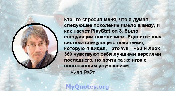 Кто -то спросил меня, что я думал, следующее поколение имело в виду, и как насчет PlayStation 3, было следующим поколением. Единственная система следующего поколения, которую я видел, - это Wii - PS3 и Xbox 360