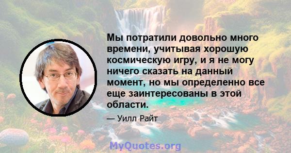 Мы потратили довольно много времени, учитывая хорошую космическую игру, и я не могу ничего сказать на данный момент, но мы определенно все еще заинтересованы в этой области.