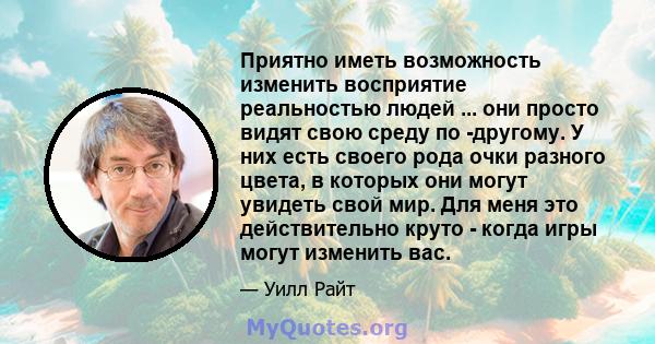 Приятно иметь возможность изменить восприятие реальностью людей ... они просто видят свою среду по -другому. У них есть своего рода очки разного цвета, в которых они могут увидеть свой мир. Для меня это действительно