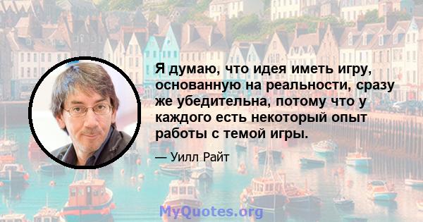 Я думаю, что идея иметь игру, основанную на реальности, сразу же убедительна, потому что у каждого есть некоторый опыт работы с темой игры.