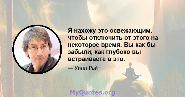 Я нахожу это освежающим, чтобы отключить от этого на некоторое время. Вы как бы забыли, как глубоко вы встраиваете в это.