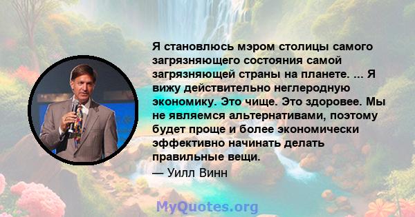 Я становлюсь мэром столицы самого загрязняющего состояния самой загрязняющей страны на планете. ... Я вижу действительно неглеродную экономику. Это чище. Это здоровее. Мы не являемся альтернативами, поэтому будет проще