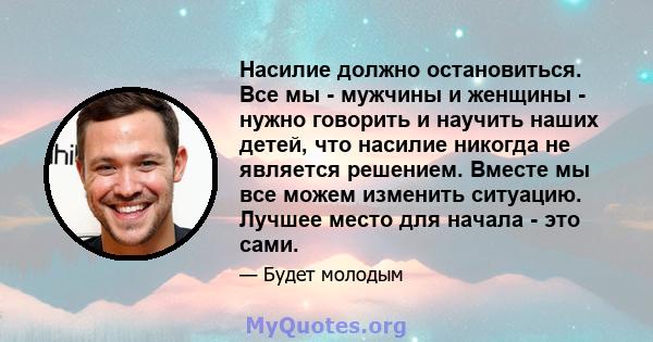 Насилие должно остановиться. Все мы - мужчины и женщины - нужно говорить и научить наших детей, что насилие никогда не является решением. Вместе мы все можем изменить ситуацию. Лучшее место для начала - это сами.