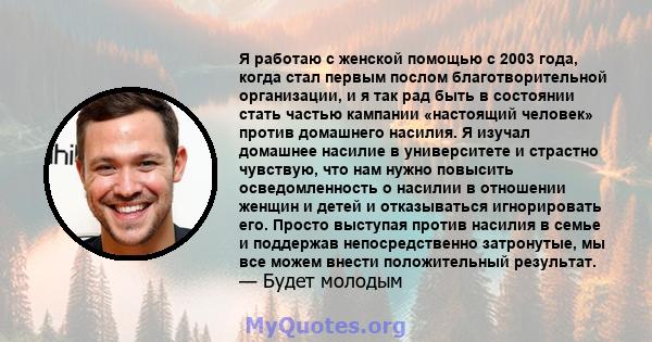 Я работаю с женской помощью с 2003 года, когда стал первым послом благотворительной организации, и я так рад быть в состоянии стать частью кампании «настоящий человек» против домашнего насилия. Я изучал домашнее насилие 