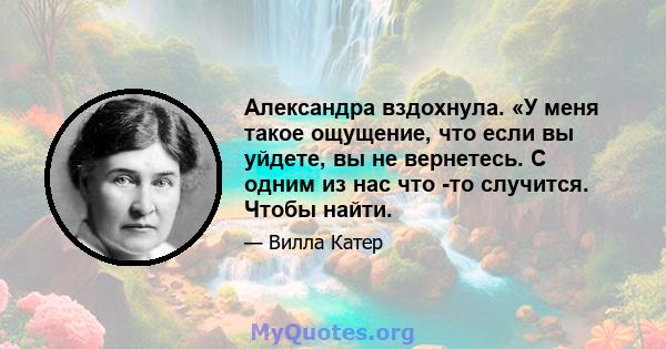 Александра вздохнула. «У меня такое ощущение, что если вы уйдете, вы не вернетесь. С одним из нас что -то случится. Чтобы найти.