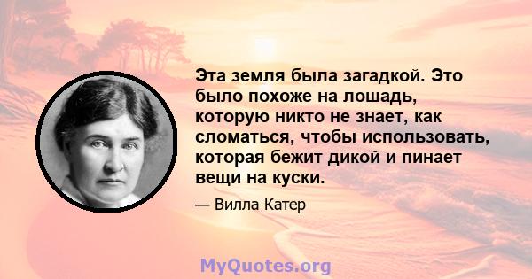 Эта земля была загадкой. Это было похоже на лошадь, которую никто не знает, как сломаться, чтобы использовать, которая бежит дикой и пинает вещи на куски.