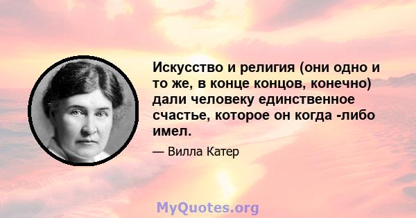 Искусство и религия (они одно и то же, в конце концов, конечно) дали человеку единственное счастье, которое он когда -либо имел.