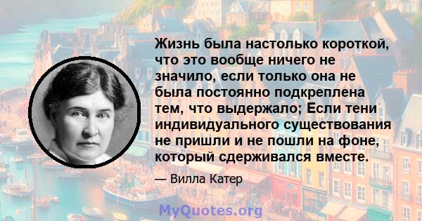 Жизнь была настолько короткой, что это вообще ничего не значило, если только она не была постоянно подкреплена тем, что выдержало; Если тени индивидуального существования не пришли и не пошли на фоне, который