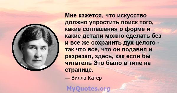 Мне кажется, что искусство должно упростить поиск того, какие соглашения о форме и какие детали можно сделать без и все же сохранить дух целого - так что все, что он подавил и разрезал, здесь, как если бы читатель Это