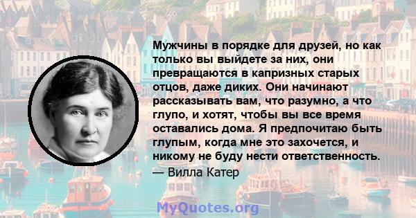 Мужчины в порядке для друзей, но как только вы выйдете за них, они превращаются в капризных старых отцов, даже диких. Они начинают рассказывать вам, что разумно, а что глупо, и хотят, чтобы вы все время оставались дома. 