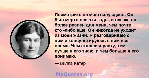 Посмотрите на мою папу здесь; Он был мертв все эти годы, и все же он более реален для меня, чем почти кто -либо еще. Он никогда не уходит из моей жизни. Я разговариваю с ним и консультируюсь с ним все время. Чем старше