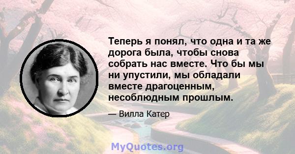 Теперь я понял, что одна и та же дорога была, чтобы снова собрать нас вместе. Что бы мы ни упустили, мы обладали вместе драгоценным, несоблюдным прошлым.