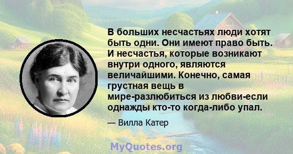 В больших несчастьях люди хотят быть одни. Они имеют право быть. И несчастья, которые возникают внутри одного, являются величайшими. Конечно, самая грустная вещь в мире-разлюбиться из любви-если однажды кто-то