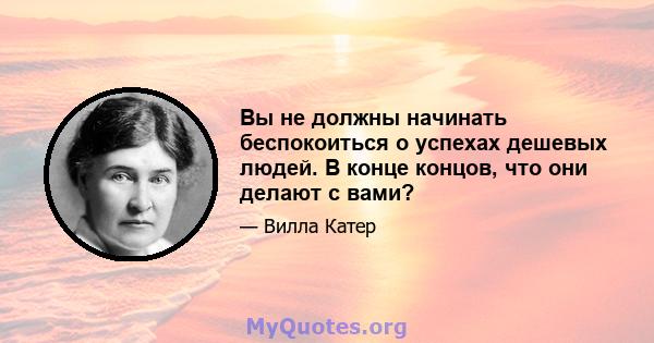 Вы не должны начинать беспокоиться о успехах дешевых людей. В конце концов, что они делают с вами?