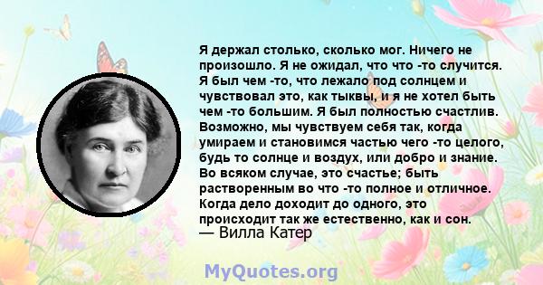 Я держал столько, сколько мог. Ничего не произошло. Я не ожидал, что что -то случится. Я был чем -то, что лежало под солнцем и чувствовал это, как тыквы, и я не хотел быть чем -то большим. Я был полностью счастлив.