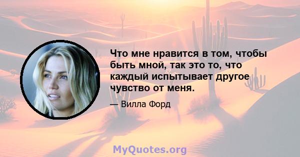 Что мне нравится в том, чтобы быть мной, так это то, что каждый испытывает другое чувство от меня.