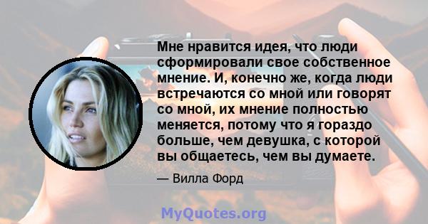 Мне нравится идея, что люди сформировали свое собственное мнение. И, конечно же, когда люди встречаются со мной или говорят со мной, их мнение полностью меняется, потому что я гораздо больше, чем девушка, с которой вы