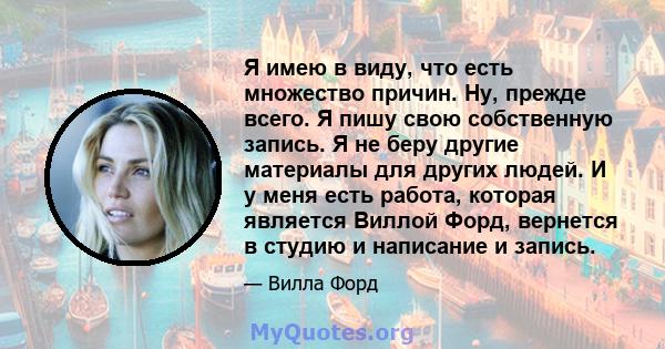 Я имею в виду, что есть множество причин. Ну, прежде всего. Я пишу свою собственную запись. Я не беру другие материалы для других людей. И у меня есть работа, которая является Виллой Форд, вернется в студию и написание